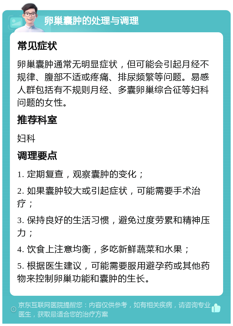 卵巢囊肿的处理与调理 常见症状 卵巢囊肿通常无明显症状，但可能会引起月经不规律、腹部不适或疼痛、排尿频繁等问题。易感人群包括有不规则月经、多囊卵巢综合征等妇科问题的女性。 推荐科室 妇科 调理要点 1. 定期复查，观察囊肿的变化； 2. 如果囊肿较大或引起症状，可能需要手术治疗； 3. 保持良好的生活习惯，避免过度劳累和精神压力； 4. 饮食上注意均衡，多吃新鲜蔬菜和水果； 5. 根据医生建议，可能需要服用避孕药或其他药物来控制卵巢功能和囊肿的生长。