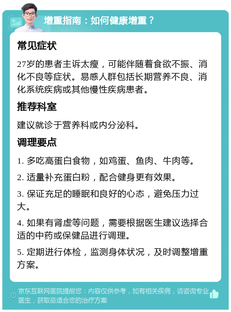 增重指南：如何健康增重？ 常见症状 27岁的患者主诉太瘦，可能伴随着食欲不振、消化不良等症状。易感人群包括长期营养不良、消化系统疾病或其他慢性疾病患者。 推荐科室 建议就诊于营养科或内分泌科。 调理要点 1. 多吃高蛋白食物，如鸡蛋、鱼肉、牛肉等。 2. 适量补充蛋白粉，配合健身更有效果。 3. 保证充足的睡眠和良好的心态，避免压力过大。 4. 如果有肾虚等问题，需要根据医生建议选择合适的中药或保健品进行调理。 5. 定期进行体检，监测身体状况，及时调整增重方案。