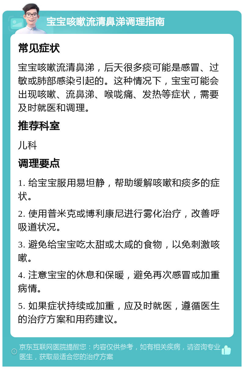 宝宝咳嗽流清鼻涕调理指南 常见症状 宝宝咳嗽流清鼻涕，后天很多痰可能是感冒、过敏或肺部感染引起的。这种情况下，宝宝可能会出现咳嗽、流鼻涕、喉咙痛、发热等症状，需要及时就医和调理。 推荐科室 儿科 调理要点 1. 给宝宝服用易坦静，帮助缓解咳嗽和痰多的症状。 2. 使用普米克或博利康尼进行雾化治疗，改善呼吸道状况。 3. 避免给宝宝吃太甜或太咸的食物，以免刺激咳嗽。 4. 注意宝宝的休息和保暖，避免再次感冒或加重病情。 5. 如果症状持续或加重，应及时就医，遵循医生的治疗方案和用药建议。