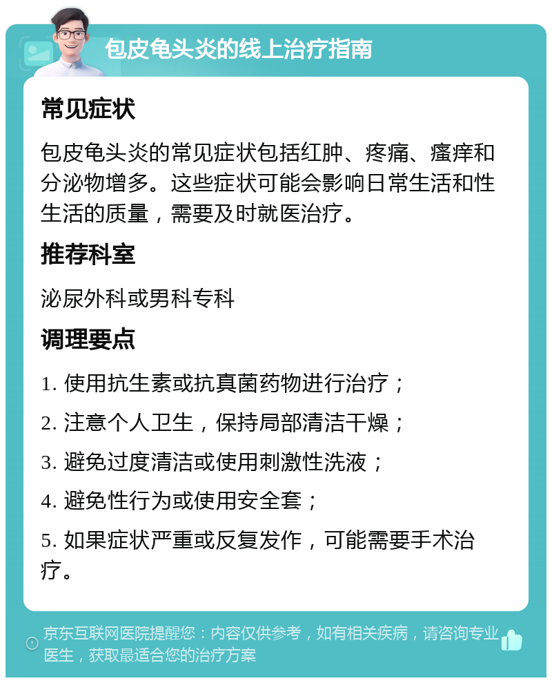 包皮龟头炎的线上治疗指南 常见症状 包皮龟头炎的常见症状包括红肿、疼痛、瘙痒和分泌物增多。这些症状可能会影响日常生活和性生活的质量，需要及时就医治疗。 推荐科室 泌尿外科或男科专科 调理要点 1. 使用抗生素或抗真菌药物进行治疗； 2. 注意个人卫生，保持局部清洁干燥； 3. 避免过度清洁或使用刺激性洗液； 4. 避免性行为或使用安全套； 5. 如果症状严重或反复发作，可能需要手术治疗。