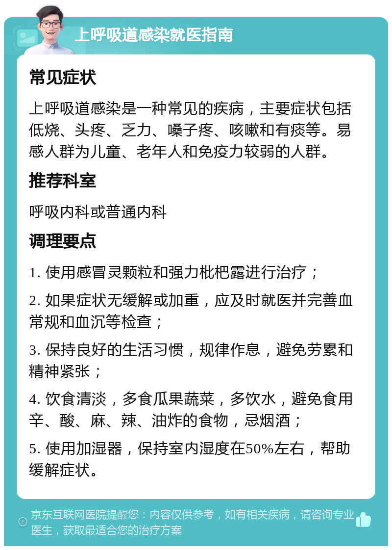 上呼吸道感染就医指南 常见症状 上呼吸道感染是一种常见的疾病，主要症状包括低烧、头疼、乏力、嗓子疼、咳嗽和有痰等。易感人群为儿童、老年人和免疫力较弱的人群。 推荐科室 呼吸内科或普通内科 调理要点 1. 使用感冒灵颗粒和强力枇杷露进行治疗； 2. 如果症状无缓解或加重，应及时就医并完善血常规和血沉等检查； 3. 保持良好的生活习惯，规律作息，避免劳累和精神紧张； 4. 饮食清淡，多食瓜果蔬菜，多饮水，避免食用辛、酸、麻、辣、油炸的食物，忌烟酒； 5. 使用加湿器，保持室内湿度在50%左右，帮助缓解症状。