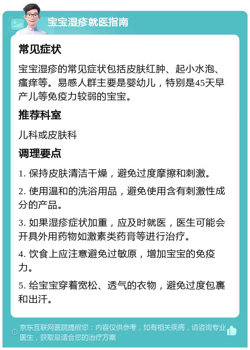 宝宝湿疹就医指南 常见症状 宝宝湿疹的常见症状包括皮肤红肿、起小水泡、瘙痒等。易感人群主要是婴幼儿，特别是45天早产儿等免疫力较弱的宝宝。 推荐科室 儿科或皮肤科 调理要点 1. 保持皮肤清洁干燥，避免过度摩擦和刺激。 2. 使用温和的洗浴用品，避免使用含有刺激性成分的产品。 3. 如果湿疹症状加重，应及时就医，医生可能会开具外用药物如激素类药膏等进行治疗。 4. 饮食上应注意避免过敏原，增加宝宝的免疫力。 5. 给宝宝穿着宽松、透气的衣物，避免过度包裹和出汗。