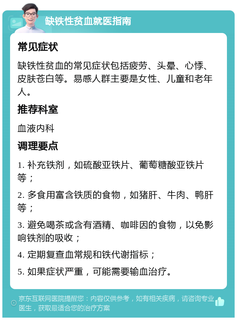 缺铁性贫血就医指南 常见症状 缺铁性贫血的常见症状包括疲劳、头晕、心悸、皮肤苍白等。易感人群主要是女性、儿童和老年人。 推荐科室 血液内科 调理要点 1. 补充铁剂，如硫酸亚铁片、葡萄糖酸亚铁片等； 2. 多食用富含铁质的食物，如猪肝、牛肉、鸭肝等； 3. 避免喝茶或含有酒精、咖啡因的食物，以免影响铁剂的吸收； 4. 定期复查血常规和铁代谢指标； 5. 如果症状严重，可能需要输血治疗。