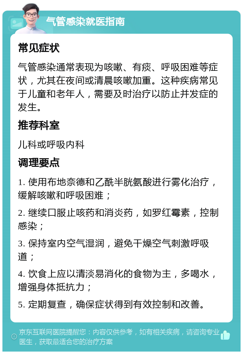 气管感染就医指南 常见症状 气管感染通常表现为咳嗽、有痰、呼吸困难等症状，尤其在夜间或清晨咳嗽加重。这种疾病常见于儿童和老年人，需要及时治疗以防止并发症的发生。 推荐科室 儿科或呼吸内科 调理要点 1. 使用布地奈德和乙酰半胱氨酸进行雾化治疗，缓解咳嗽和呼吸困难； 2. 继续口服止咳药和消炎药，如罗红霉素，控制感染； 3. 保持室内空气湿润，避免干燥空气刺激呼吸道； 4. 饮食上应以清淡易消化的食物为主，多喝水，增强身体抵抗力； 5. 定期复查，确保症状得到有效控制和改善。