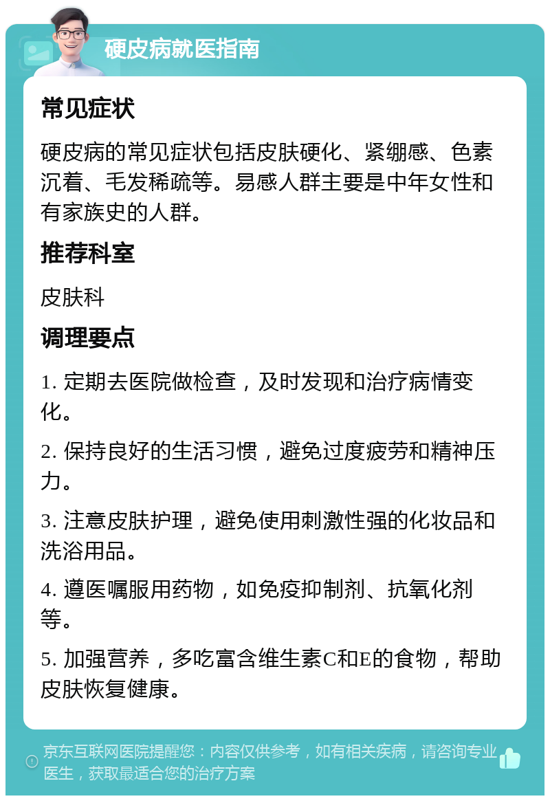 硬皮病就医指南 常见症状 硬皮病的常见症状包括皮肤硬化、紧绷感、色素沉着、毛发稀疏等。易感人群主要是中年女性和有家族史的人群。 推荐科室 皮肤科 调理要点 1. 定期去医院做检查，及时发现和治疗病情变化。 2. 保持良好的生活习惯，避免过度疲劳和精神压力。 3. 注意皮肤护理，避免使用刺激性强的化妆品和洗浴用品。 4. 遵医嘱服用药物，如免疫抑制剂、抗氧化剂等。 5. 加强营养，多吃富含维生素C和E的食物，帮助皮肤恢复健康。