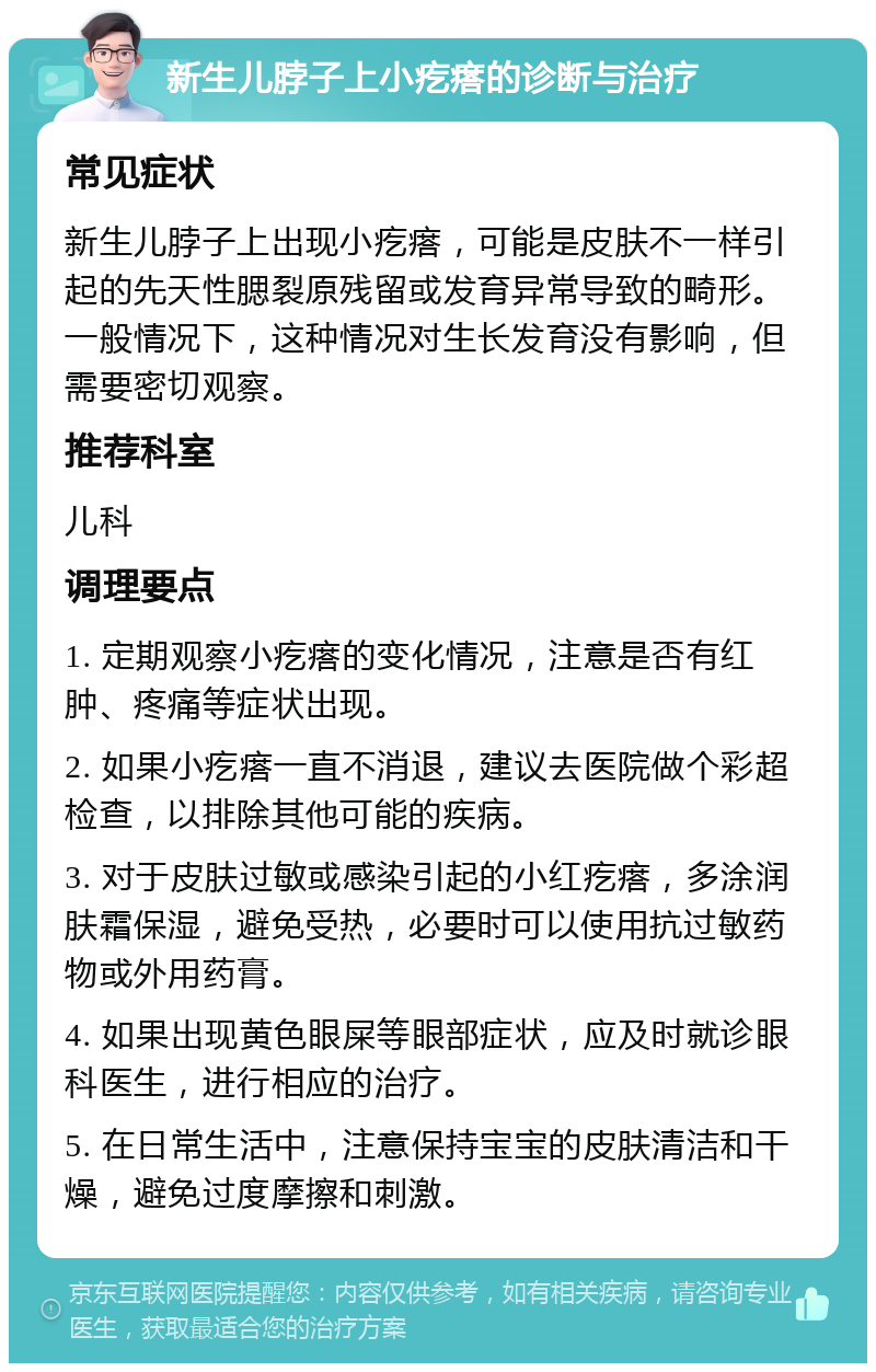 新生儿脖子上小疙瘩的诊断与治疗 常见症状 新生儿脖子上出现小疙瘩，可能是皮肤不一样引起的先天性腮裂原残留或发育异常导致的畸形。一般情况下，这种情况对生长发育没有影响，但需要密切观察。 推荐科室 儿科 调理要点 1. 定期观察小疙瘩的变化情况，注意是否有红肿、疼痛等症状出现。 2. 如果小疙瘩一直不消退，建议去医院做个彩超检查，以排除其他可能的疾病。 3. 对于皮肤过敏或感染引起的小红疙瘩，多涂润肤霜保湿，避免受热，必要时可以使用抗过敏药物或外用药膏。 4. 如果出现黄色眼屎等眼部症状，应及时就诊眼科医生，进行相应的治疗。 5. 在日常生活中，注意保持宝宝的皮肤清洁和干燥，避免过度摩擦和刺激。