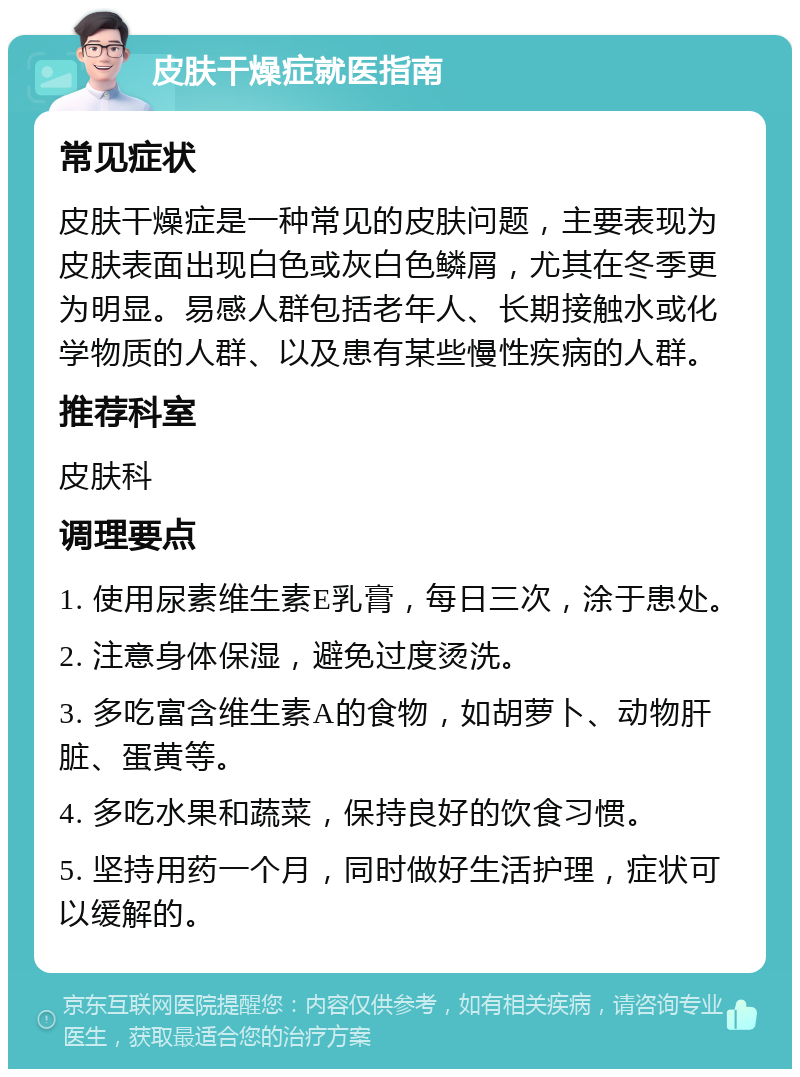 皮肤干燥症就医指南 常见症状 皮肤干燥症是一种常见的皮肤问题，主要表现为皮肤表面出现白色或灰白色鳞屑，尤其在冬季更为明显。易感人群包括老年人、长期接触水或化学物质的人群、以及患有某些慢性疾病的人群。 推荐科室 皮肤科 调理要点 1. 使用尿素维生素E乳膏，每日三次，涂于患处。 2. 注意身体保湿，避免过度烫洗。 3. 多吃富含维生素A的食物，如胡萝卜、动物肝脏、蛋黄等。 4. 多吃水果和蔬菜，保持良好的饮食习惯。 5. 坚持用药一个月，同时做好生活护理，症状可以缓解的。