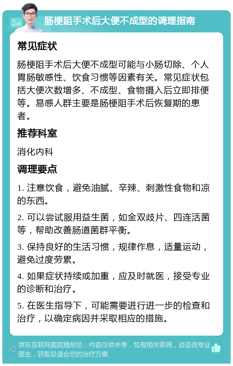 肠梗阻手术后大便不成型的调理指南 常见症状 肠梗阻手术后大便不成型可能与小肠切除、个人胃肠敏感性、饮食习惯等因素有关。常见症状包括大便次数增多、不成型、食物摄入后立即排便等。易感人群主要是肠梗阻手术后恢复期的患者。 推荐科室 消化内科 调理要点 1. 注意饮食，避免油腻、辛辣、刺激性食物和凉的东西。 2. 可以尝试服用益生菌，如金双歧片、四连活菌等，帮助改善肠道菌群平衡。 3. 保持良好的生活习惯，规律作息，适量运动，避免过度劳累。 4. 如果症状持续或加重，应及时就医，接受专业的诊断和治疗。 5. 在医生指导下，可能需要进行进一步的检查和治疗，以确定病因并采取相应的措施。