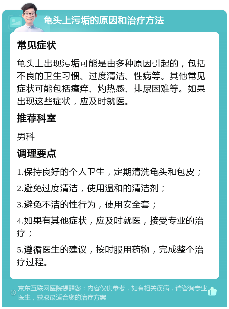 龟头上污垢的原因和治疗方法 常见症状 龟头上出现污垢可能是由多种原因引起的，包括不良的卫生习惯、过度清洁、性病等。其他常见症状可能包括瘙痒、灼热感、排尿困难等。如果出现这些症状，应及时就医。 推荐科室 男科 调理要点 1.保持良好的个人卫生，定期清洗龟头和包皮； 2.避免过度清洁，使用温和的清洁剂； 3.避免不洁的性行为，使用安全套； 4.如果有其他症状，应及时就医，接受专业的治疗； 5.遵循医生的建议，按时服用药物，完成整个治疗过程。