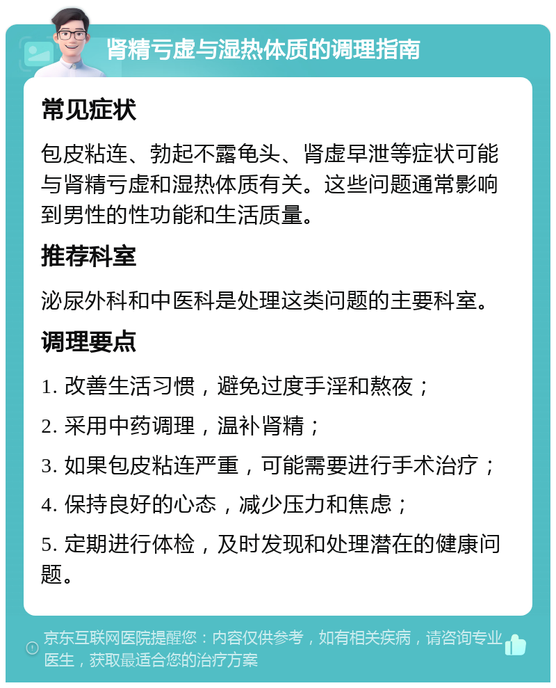 肾精亏虚与湿热体质的调理指南 常见症状 包皮粘连、勃起不露龟头、肾虚早泄等症状可能与肾精亏虚和湿热体质有关。这些问题通常影响到男性的性功能和生活质量。 推荐科室 泌尿外科和中医科是处理这类问题的主要科室。 调理要点 1. 改善生活习惯，避免过度手淫和熬夜； 2. 采用中药调理，温补肾精； 3. 如果包皮粘连严重，可能需要进行手术治疗； 4. 保持良好的心态，减少压力和焦虑； 5. 定期进行体检，及时发现和处理潜在的健康问题。