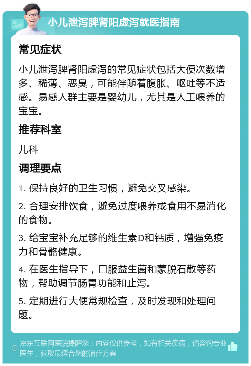 小儿泄泻脾肾阳虚泻就医指南 常见症状 小儿泄泻脾肾阳虚泻的常见症状包括大便次数增多、稀薄、恶臭，可能伴随着腹胀、呕吐等不适感。易感人群主要是婴幼儿，尤其是人工喂养的宝宝。 推荐科室 儿科 调理要点 1. 保持良好的卫生习惯，避免交叉感染。 2. 合理安排饮食，避免过度喂养或食用不易消化的食物。 3. 给宝宝补充足够的维生素D和钙质，增强免疫力和骨骼健康。 4. 在医生指导下，口服益生菌和蒙脱石散等药物，帮助调节肠胃功能和止泻。 5. 定期进行大便常规检查，及时发现和处理问题。