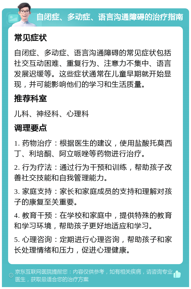 自闭症、多动症、语言沟通障碍的治疗指南 常见症状 自闭症、多动症、语言沟通障碍的常见症状包括社交互动困难、重复行为、注意力不集中、语言发展迟缓等。这些症状通常在儿童早期就开始显现，并可能影响他们的学习和生活质量。 推荐科室 儿科、神经科、心理科 调理要点 1. 药物治疗：根据医生的建议，使用盐酸托莫西丁、利培酮、阿立哌唑等药物进行治疗。 2. 行为疗法：通过行为干预和训练，帮助孩子改善社交技能和自我管理能力。 3. 家庭支持：家长和家庭成员的支持和理解对孩子的康复至关重要。 4. 教育干预：在学校和家庭中，提供特殊的教育和学习环境，帮助孩子更好地适应和学习。 5. 心理咨询：定期进行心理咨询，帮助孩子和家长处理情绪和压力，促进心理健康。