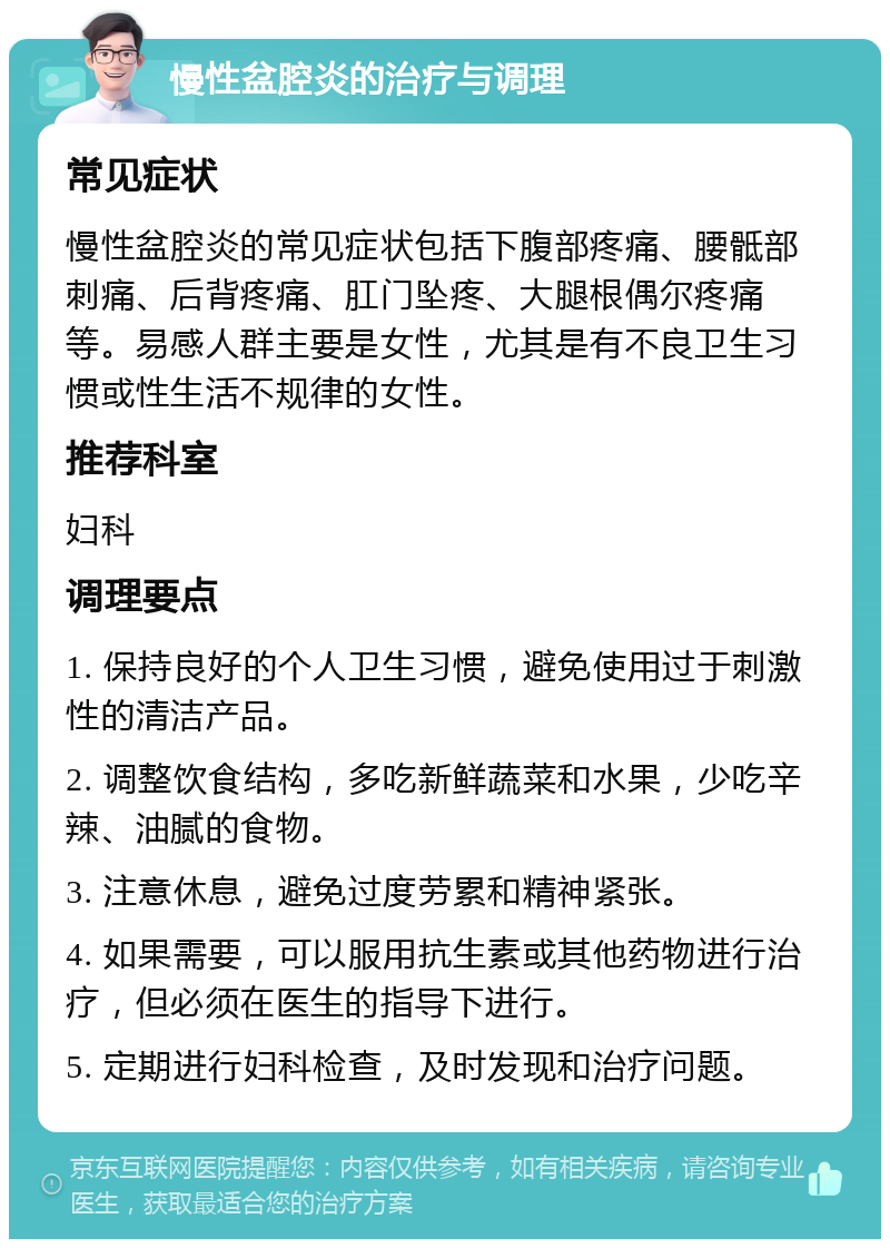 慢性盆腔炎的治疗与调理 常见症状 慢性盆腔炎的常见症状包括下腹部疼痛、腰骶部刺痛、后背疼痛、肛门坠疼、大腿根偶尔疼痛等。易感人群主要是女性，尤其是有不良卫生习惯或性生活不规律的女性。 推荐科室 妇科 调理要点 1. 保持良好的个人卫生习惯，避免使用过于刺激性的清洁产品。 2. 调整饮食结构，多吃新鲜蔬菜和水果，少吃辛辣、油腻的食物。 3. 注意休息，避免过度劳累和精神紧张。 4. 如果需要，可以服用抗生素或其他药物进行治疗，但必须在医生的指导下进行。 5. 定期进行妇科检查，及时发现和治疗问题。