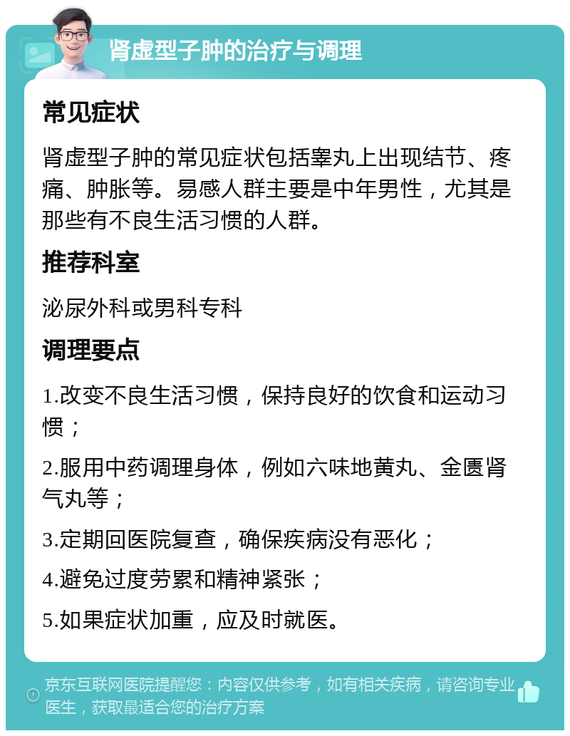 肾虚型子肿的治疗与调理 常见症状 肾虚型子肿的常见症状包括睾丸上出现结节、疼痛、肿胀等。易感人群主要是中年男性，尤其是那些有不良生活习惯的人群。 推荐科室 泌尿外科或男科专科 调理要点 1.改变不良生活习惯，保持良好的饮食和运动习惯； 2.服用中药调理身体，例如六味地黄丸、金匮肾气丸等； 3.定期回医院复查，确保疾病没有恶化； 4.避免过度劳累和精神紧张； 5.如果症状加重，应及时就医。