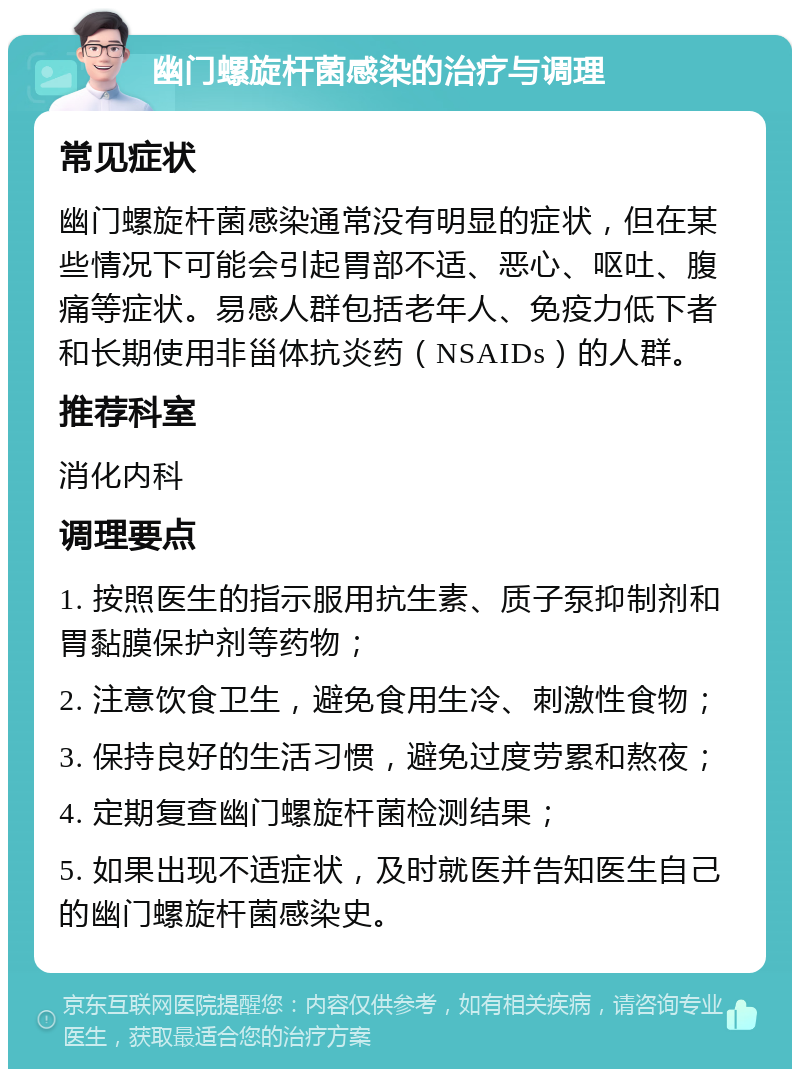 幽门螺旋杆菌感染的治疗与调理 常见症状 幽门螺旋杆菌感染通常没有明显的症状，但在某些情况下可能会引起胃部不适、恶心、呕吐、腹痛等症状。易感人群包括老年人、免疫力低下者和长期使用非甾体抗炎药（NSAIDs）的人群。 推荐科室 消化内科 调理要点 1. 按照医生的指示服用抗生素、质子泵抑制剂和胃黏膜保护剂等药物； 2. 注意饮食卫生，避免食用生冷、刺激性食物； 3. 保持良好的生活习惯，避免过度劳累和熬夜； 4. 定期复查幽门螺旋杆菌检测结果； 5. 如果出现不适症状，及时就医并告知医生自己的幽门螺旋杆菌感染史。