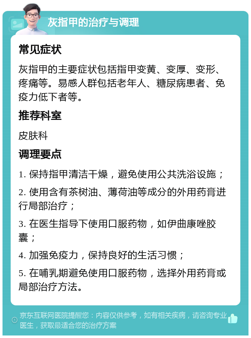 灰指甲的治疗与调理 常见症状 灰指甲的主要症状包括指甲变黄、变厚、变形、疼痛等。易感人群包括老年人、糖尿病患者、免疫力低下者等。 推荐科室 皮肤科 调理要点 1. 保持指甲清洁干燥，避免使用公共洗浴设施； 2. 使用含有茶树油、薄荷油等成分的外用药膏进行局部治疗； 3. 在医生指导下使用口服药物，如伊曲康唑胶囊； 4. 加强免疫力，保持良好的生活习惯； 5. 在哺乳期避免使用口服药物，选择外用药膏或局部治疗方法。