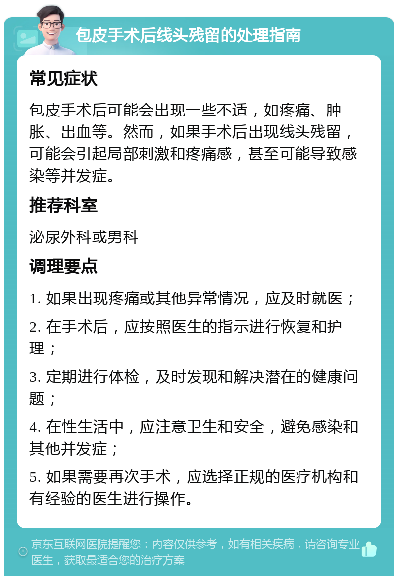 包皮手术后线头残留的处理指南 常见症状 包皮手术后可能会出现一些不适，如疼痛、肿胀、出血等。然而，如果手术后出现线头残留，可能会引起局部刺激和疼痛感，甚至可能导致感染等并发症。 推荐科室 泌尿外科或男科 调理要点 1. 如果出现疼痛或其他异常情况，应及时就医； 2. 在手术后，应按照医生的指示进行恢复和护理； 3. 定期进行体检，及时发现和解决潜在的健康问题； 4. 在性生活中，应注意卫生和安全，避免感染和其他并发症； 5. 如果需要再次手术，应选择正规的医疗机构和有经验的医生进行操作。