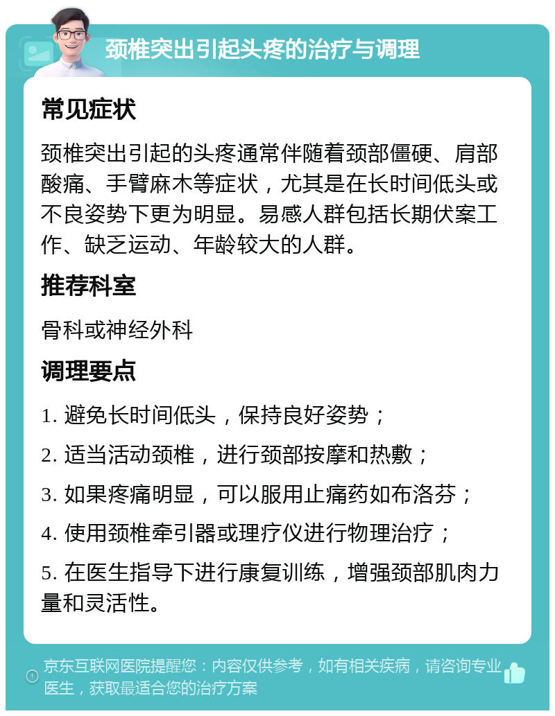 颈椎突出引起头疼的治疗与调理 常见症状 颈椎突出引起的头疼通常伴随着颈部僵硬、肩部酸痛、手臂麻木等症状，尤其是在长时间低头或不良姿势下更为明显。易感人群包括长期伏案工作、缺乏运动、年龄较大的人群。 推荐科室 骨科或神经外科 调理要点 1. 避免长时间低头，保持良好姿势； 2. 适当活动颈椎，进行颈部按摩和热敷； 3. 如果疼痛明显，可以服用止痛药如布洛芬； 4. 使用颈椎牵引器或理疗仪进行物理治疗； 5. 在医生指导下进行康复训练，增强颈部肌肉力量和灵活性。