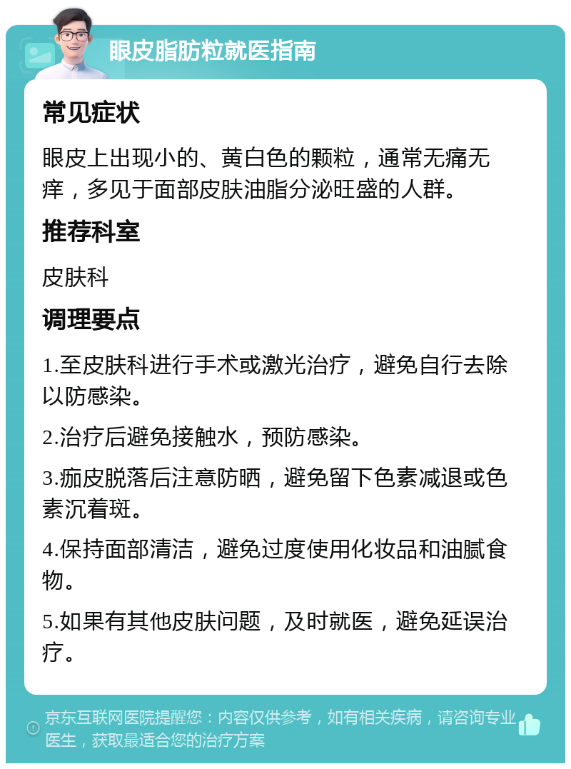 眼皮脂肪粒就医指南 常见症状 眼皮上出现小的、黄白色的颗粒，通常无痛无痒，多见于面部皮肤油脂分泌旺盛的人群。 推荐科室 皮肤科 调理要点 1.至皮肤科进行手术或激光治疗，避免自行去除以防感染。 2.治疗后避免接触水，预防感染。 3.痂皮脱落后注意防晒，避免留下色素减退或色素沉着斑。 4.保持面部清洁，避免过度使用化妆品和油腻食物。 5.如果有其他皮肤问题，及时就医，避免延误治疗。