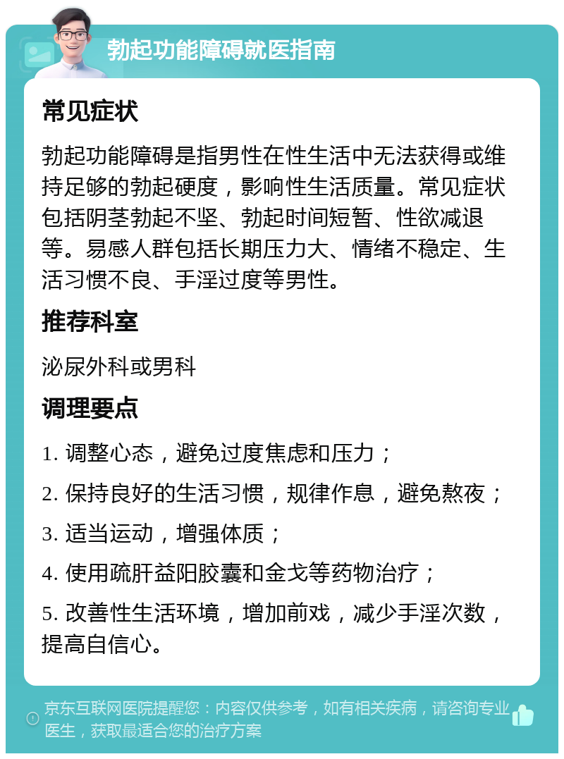 勃起功能障碍就医指南 常见症状 勃起功能障碍是指男性在性生活中无法获得或维持足够的勃起硬度，影响性生活质量。常见症状包括阴茎勃起不坚、勃起时间短暂、性欲减退等。易感人群包括长期压力大、情绪不稳定、生活习惯不良、手淫过度等男性。 推荐科室 泌尿外科或男科 调理要点 1. 调整心态，避免过度焦虑和压力； 2. 保持良好的生活习惯，规律作息，避免熬夜； 3. 适当运动，增强体质； 4. 使用疏肝益阳胶囊和金戈等药物治疗； 5. 改善性生活环境，增加前戏，减少手淫次数，提高自信心。