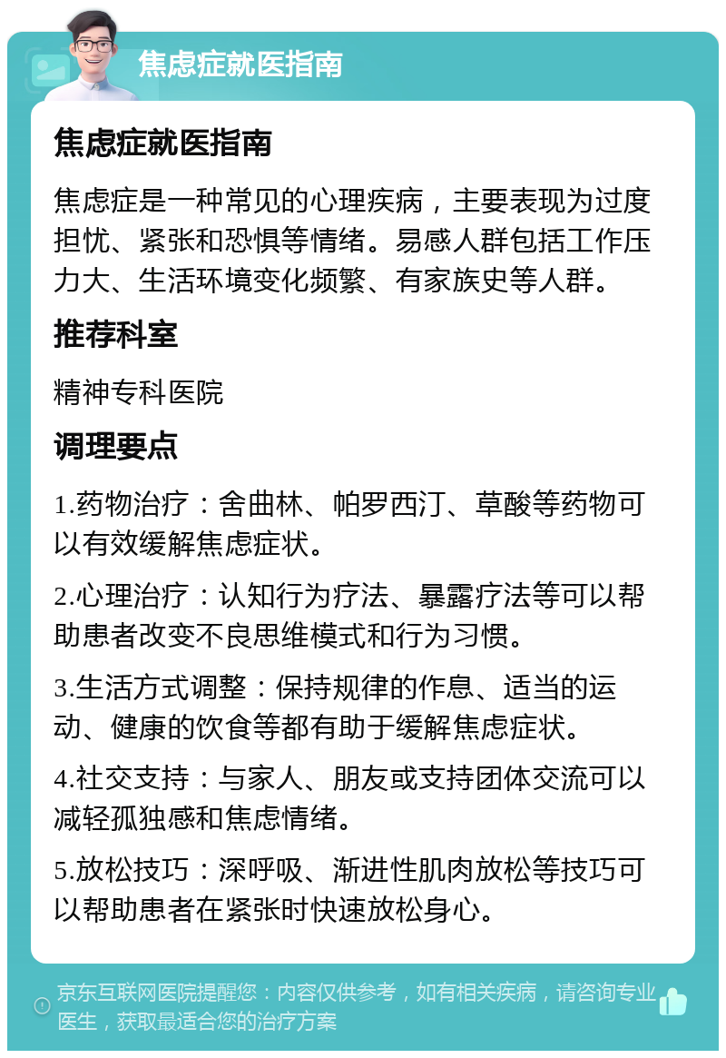 焦虑症就医指南 焦虑症就医指南 焦虑症是一种常见的心理疾病，主要表现为过度担忧、紧张和恐惧等情绪。易感人群包括工作压力大、生活环境变化频繁、有家族史等人群。 推荐科室 精神专科医院 调理要点 1.药物治疗：舍曲林、帕罗西汀、草酸等药物可以有效缓解焦虑症状。 2.心理治疗：认知行为疗法、暴露疗法等可以帮助患者改变不良思维模式和行为习惯。 3.生活方式调整：保持规律的作息、适当的运动、健康的饮食等都有助于缓解焦虑症状。 4.社交支持：与家人、朋友或支持团体交流可以减轻孤独感和焦虑情绪。 5.放松技巧：深呼吸、渐进性肌肉放松等技巧可以帮助患者在紧张时快速放松身心。