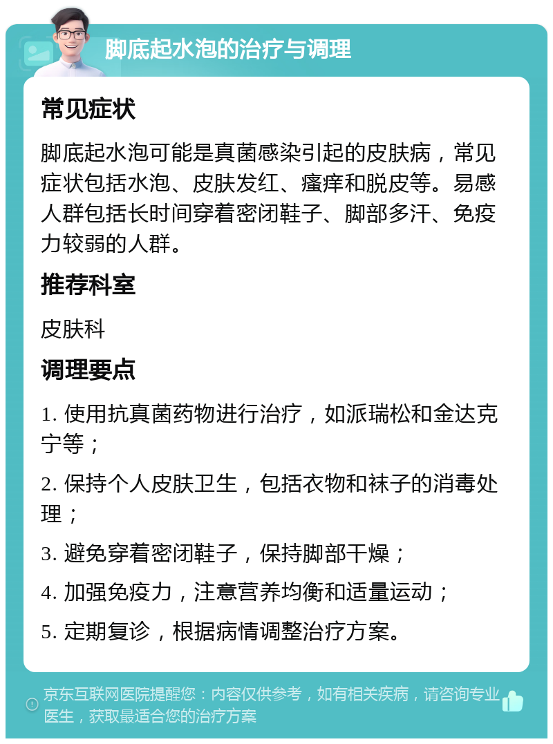 脚底起水泡的治疗与调理 常见症状 脚底起水泡可能是真菌感染引起的皮肤病，常见症状包括水泡、皮肤发红、瘙痒和脱皮等。易感人群包括长时间穿着密闭鞋子、脚部多汗、免疫力较弱的人群。 推荐科室 皮肤科 调理要点 1. 使用抗真菌药物进行治疗，如派瑞松和金达克宁等； 2. 保持个人皮肤卫生，包括衣物和袜子的消毒处理； 3. 避免穿着密闭鞋子，保持脚部干燥； 4. 加强免疫力，注意营养均衡和适量运动； 5. 定期复诊，根据病情调整治疗方案。