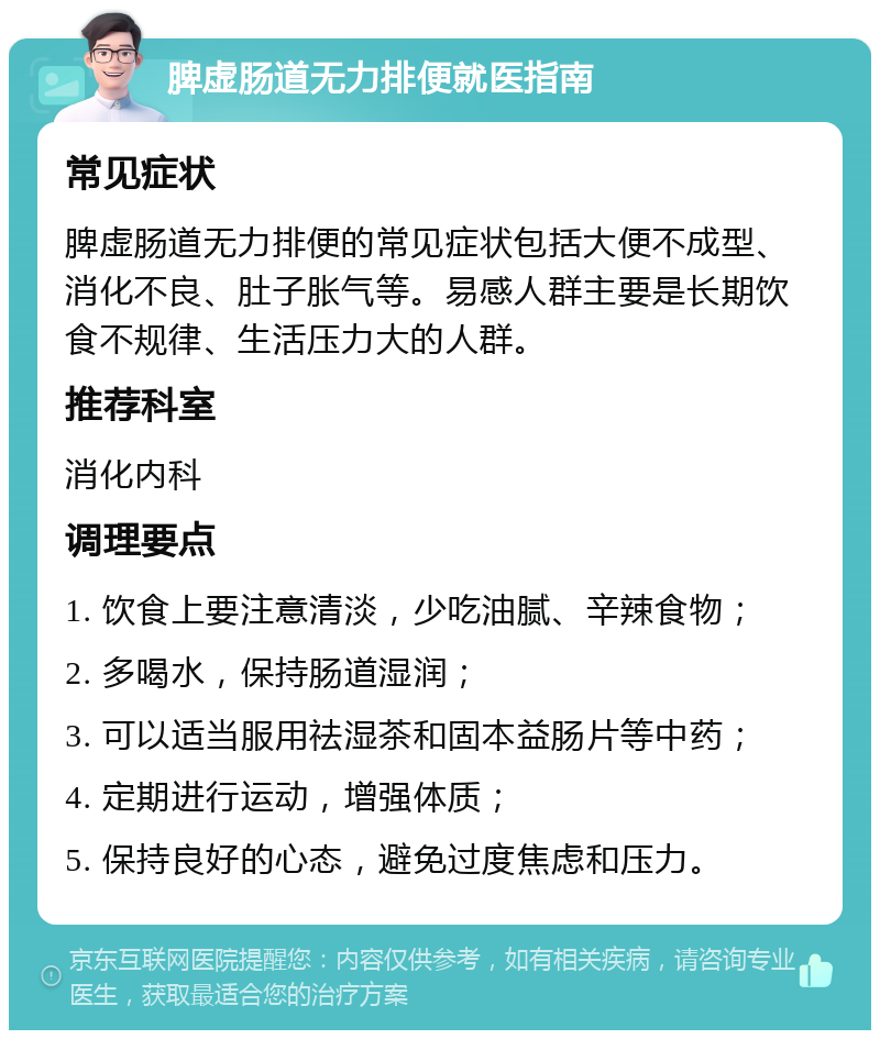 脾虚肠道无力排便就医指南 常见症状 脾虚肠道无力排便的常见症状包括大便不成型、消化不良、肚子胀气等。易感人群主要是长期饮食不规律、生活压力大的人群。 推荐科室 消化内科 调理要点 1. 饮食上要注意清淡，少吃油腻、辛辣食物； 2. 多喝水，保持肠道湿润； 3. 可以适当服用祛湿茶和固本益肠片等中药； 4. 定期进行运动，增强体质； 5. 保持良好的心态，避免过度焦虑和压力。