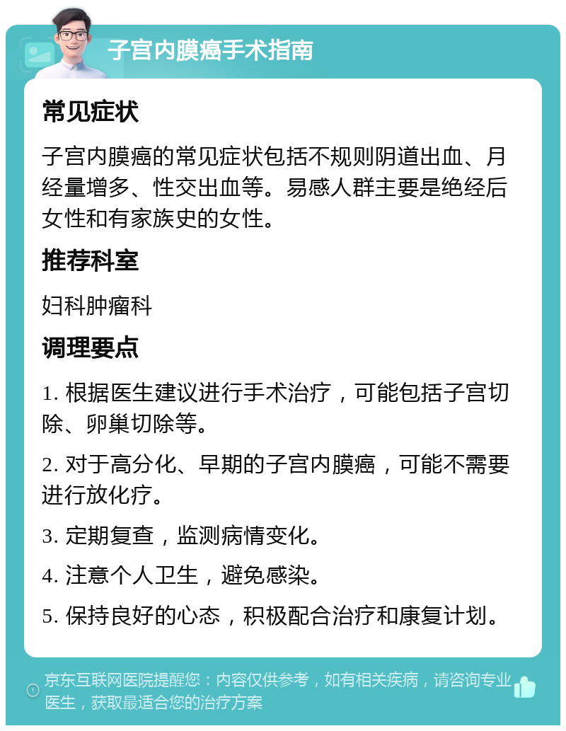 子宫内膜癌手术指南 常见症状 子宫内膜癌的常见症状包括不规则阴道出血、月经量增多、性交出血等。易感人群主要是绝经后女性和有家族史的女性。 推荐科室 妇科肿瘤科 调理要点 1. 根据医生建议进行手术治疗，可能包括子宫切除、卵巢切除等。 2. 对于高分化、早期的子宫内膜癌，可能不需要进行放化疗。 3. 定期复查，监测病情变化。 4. 注意个人卫生，避免感染。 5. 保持良好的心态，积极配合治疗和康复计划。