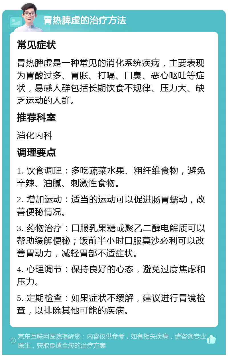 胃热脾虚的治疗方法 常见症状 胃热脾虚是一种常见的消化系统疾病，主要表现为胃酸过多、胃胀、打嗝、口臭、恶心呕吐等症状，易感人群包括长期饮食不规律、压力大、缺乏运动的人群。 推荐科室 消化内科 调理要点 1. 饮食调理：多吃蔬菜水果、粗纤维食物，避免辛辣、油腻、刺激性食物。 2. 增加运动：适当的运动可以促进肠胃蠕动，改善便秘情况。 3. 药物治疗：口服乳果糖或聚乙二醇电解质可以帮助缓解便秘；饭前半小时口服莫沙必利可以改善胃动力，减轻胃部不适症状。 4. 心理调节：保持良好的心态，避免过度焦虑和压力。 5. 定期检查：如果症状不缓解，建议进行胃镜检查，以排除其他可能的疾病。