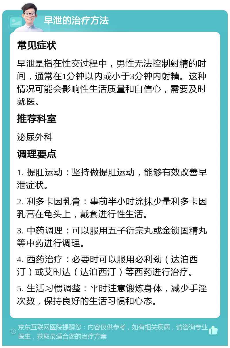 早泄的治疗方法 常见症状 早泄是指在性交过程中，男性无法控制射精的时间，通常在1分钟以内或小于3分钟内射精。这种情况可能会影响性生活质量和自信心，需要及时就医。 推荐科室 泌尿外科 调理要点 1. 提肛运动：坚持做提肛运动，能够有效改善早泄症状。 2. 利多卡因乳膏：事前半小时涂抹少量利多卡因乳膏在龟头上，戴套进行性生活。 3. 中药调理：可以服用五子衍宗丸或金锁固精丸等中药进行调理。 4. 西药治疗：必要时可以服用必利劲（达泊西汀）或艾时达（达泊西汀）等西药进行治疗。 5. 生活习惯调整：平时注意锻炼身体，减少手淫次数，保持良好的生活习惯和心态。