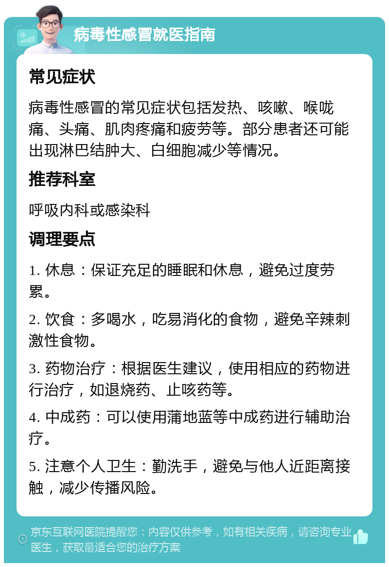 病毒性感冒就医指南 常见症状 病毒性感冒的常见症状包括发热、咳嗽、喉咙痛、头痛、肌肉疼痛和疲劳等。部分患者还可能出现淋巴结肿大、白细胞减少等情况。 推荐科室 呼吸内科或感染科 调理要点 1. 休息：保证充足的睡眠和休息，避免过度劳累。 2. 饮食：多喝水，吃易消化的食物，避免辛辣刺激性食物。 3. 药物治疗：根据医生建议，使用相应的药物进行治疗，如退烧药、止咳药等。 4. 中成药：可以使用蒲地蓝等中成药进行辅助治疗。 5. 注意个人卫生：勤洗手，避免与他人近距离接触，减少传播风险。