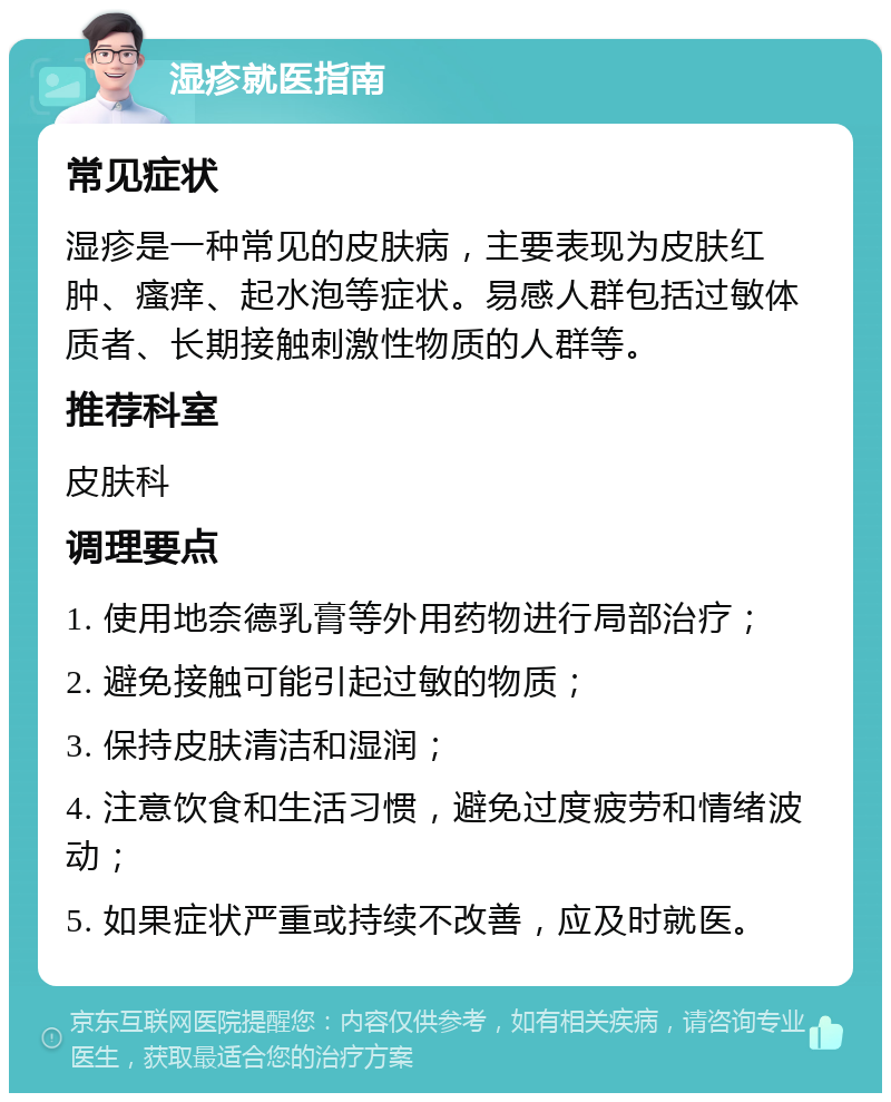 湿疹就医指南 常见症状 湿疹是一种常见的皮肤病，主要表现为皮肤红肿、瘙痒、起水泡等症状。易感人群包括过敏体质者、长期接触刺激性物质的人群等。 推荐科室 皮肤科 调理要点 1. 使用地奈德乳膏等外用药物进行局部治疗； 2. 避免接触可能引起过敏的物质； 3. 保持皮肤清洁和湿润； 4. 注意饮食和生活习惯，避免过度疲劳和情绪波动； 5. 如果症状严重或持续不改善，应及时就医。