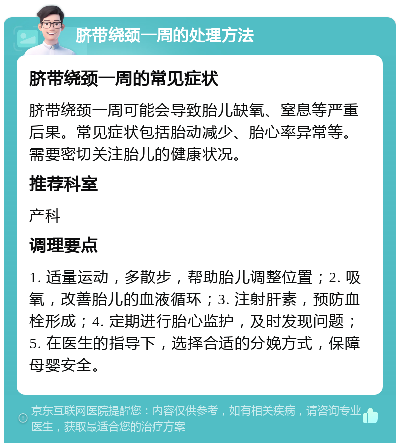 脐带绕颈一周的处理方法 脐带绕颈一周的常见症状 脐带绕颈一周可能会导致胎儿缺氧、窒息等严重后果。常见症状包括胎动减少、胎心率异常等。需要密切关注胎儿的健康状况。 推荐科室 产科 调理要点 1. 适量运动，多散步，帮助胎儿调整位置；2. 吸氧，改善胎儿的血液循环；3. 注射肝素，预防血栓形成；4. 定期进行胎心监护，及时发现问题；5. 在医生的指导下，选择合适的分娩方式，保障母婴安全。