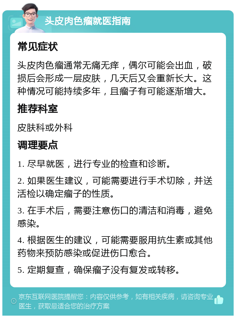 头皮肉色瘤就医指南 常见症状 头皮肉色瘤通常无痛无痒，偶尔可能会出血，破损后会形成一层皮肤，几天后又会重新长大。这种情况可能持续多年，且瘤子有可能逐渐增大。 推荐科室 皮肤科或外科 调理要点 1. 尽早就医，进行专业的检查和诊断。 2. 如果医生建议，可能需要进行手术切除，并送活检以确定瘤子的性质。 3. 在手术后，需要注意伤口的清洁和消毒，避免感染。 4. 根据医生的建议，可能需要服用抗生素或其他药物来预防感染或促进伤口愈合。 5. 定期复查，确保瘤子没有复发或转移。