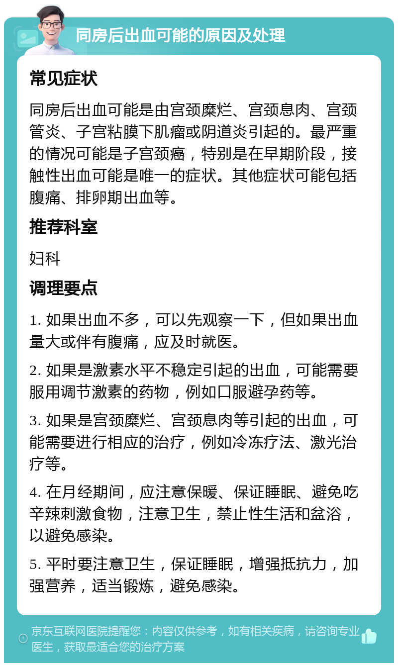 同房后出血可能的原因及处理 常见症状 同房后出血可能是由宫颈糜烂、宫颈息肉、宫颈管炎、子宫粘膜下肌瘤或阴道炎引起的。最严重的情况可能是子宫颈癌，特别是在早期阶段，接触性出血可能是唯一的症状。其他症状可能包括腹痛、排卵期出血等。 推荐科室 妇科 调理要点 1. 如果出血不多，可以先观察一下，但如果出血量大或伴有腹痛，应及时就医。 2. 如果是激素水平不稳定引起的出血，可能需要服用调节激素的药物，例如口服避孕药等。 3. 如果是宫颈糜烂、宫颈息肉等引起的出血，可能需要进行相应的治疗，例如冷冻疗法、激光治疗等。 4. 在月经期间，应注意保暖、保证睡眠、避免吃辛辣刺激食物，注意卫生，禁止性生活和盆浴，以避免感染。 5. 平时要注意卫生，保证睡眠，增强抵抗力，加强营养，适当锻炼，避免感染。