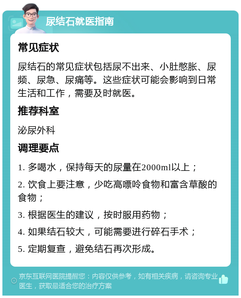 尿结石就医指南 常见症状 尿结石的常见症状包括尿不出来、小肚憋胀、尿频、尿急、尿痛等。这些症状可能会影响到日常生活和工作，需要及时就医。 推荐科室 泌尿外科 调理要点 1. 多喝水，保持每天的尿量在2000ml以上； 2. 饮食上要注意，少吃高嘌呤食物和富含草酸的食物； 3. 根据医生的建议，按时服用药物； 4. 如果结石较大，可能需要进行碎石手术； 5. 定期复查，避免结石再次形成。