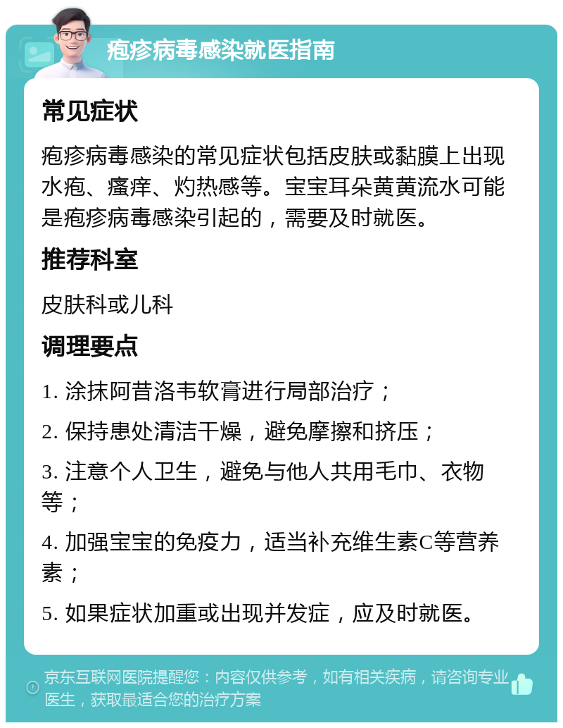 疱疹病毒感染就医指南 常见症状 疱疹病毒感染的常见症状包括皮肤或黏膜上出现水疱、瘙痒、灼热感等。宝宝耳朵黄黄流水可能是疱疹病毒感染引起的，需要及时就医。 推荐科室 皮肤科或儿科 调理要点 1. 涂抹阿昔洛韦软膏进行局部治疗； 2. 保持患处清洁干燥，避免摩擦和挤压； 3. 注意个人卫生，避免与他人共用毛巾、衣物等； 4. 加强宝宝的免疫力，适当补充维生素C等营养素； 5. 如果症状加重或出现并发症，应及时就医。