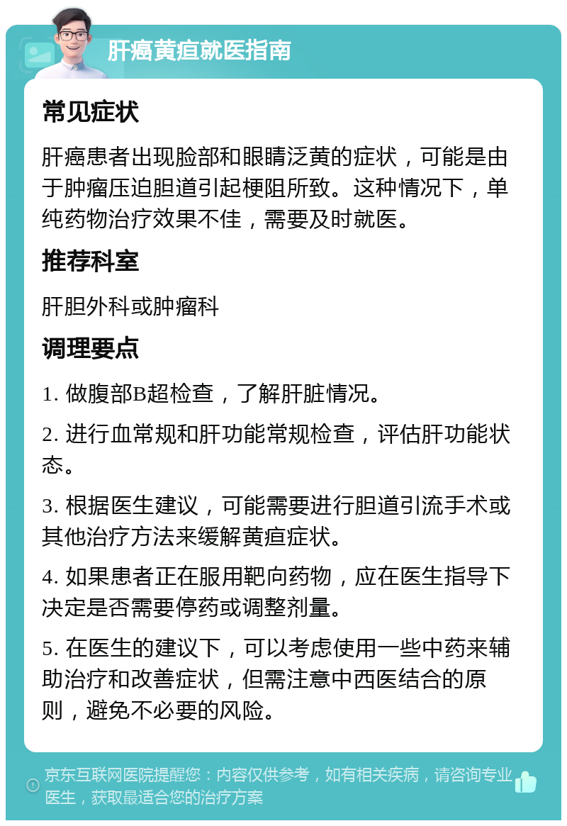 肝癌黄疸就医指南 常见症状 肝癌患者出现脸部和眼睛泛黄的症状，可能是由于肿瘤压迫胆道引起梗阻所致。这种情况下，单纯药物治疗效果不佳，需要及时就医。 推荐科室 肝胆外科或肿瘤科 调理要点 1. 做腹部B超检查，了解肝脏情况。 2. 进行血常规和肝功能常规检查，评估肝功能状态。 3. 根据医生建议，可能需要进行胆道引流手术或其他治疗方法来缓解黄疸症状。 4. 如果患者正在服用靶向药物，应在医生指导下决定是否需要停药或调整剂量。 5. 在医生的建议下，可以考虑使用一些中药来辅助治疗和改善症状，但需注意中西医结合的原则，避免不必要的风险。