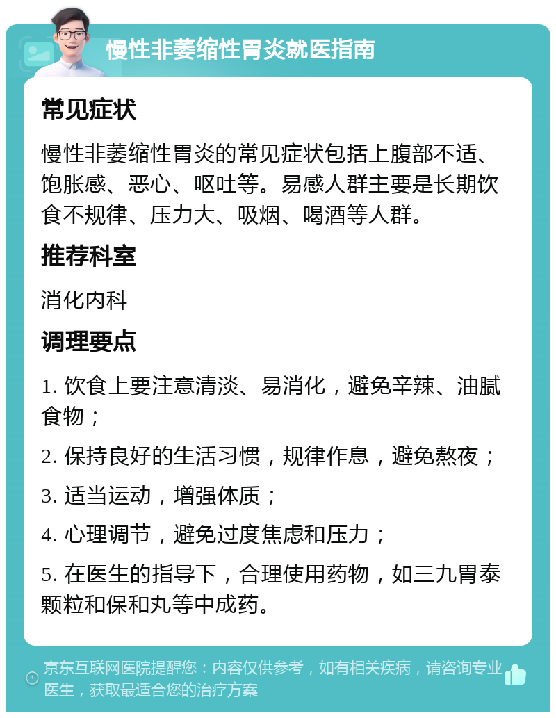 慢性非萎缩性胃炎就医指南 常见症状 慢性非萎缩性胃炎的常见症状包括上腹部不适、饱胀感、恶心、呕吐等。易感人群主要是长期饮食不规律、压力大、吸烟、喝酒等人群。 推荐科室 消化内科 调理要点 1. 饮食上要注意清淡、易消化，避免辛辣、油腻食物； 2. 保持良好的生活习惯，规律作息，避免熬夜； 3. 适当运动，增强体质； 4. 心理调节，避免过度焦虑和压力； 5. 在医生的指导下，合理使用药物，如三九胃泰颗粒和保和丸等中成药。