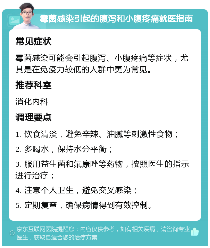 霉菌感染引起的腹泻和小腹疼痛就医指南 常见症状 霉菌感染可能会引起腹泻、小腹疼痛等症状，尤其是在免疫力较低的人群中更为常见。 推荐科室 消化内科 调理要点 1. 饮食清淡，避免辛辣、油腻等刺激性食物； 2. 多喝水，保持水分平衡； 3. 服用益生菌和氟康唑等药物，按照医生的指示进行治疗； 4. 注意个人卫生，避免交叉感染； 5. 定期复查，确保病情得到有效控制。