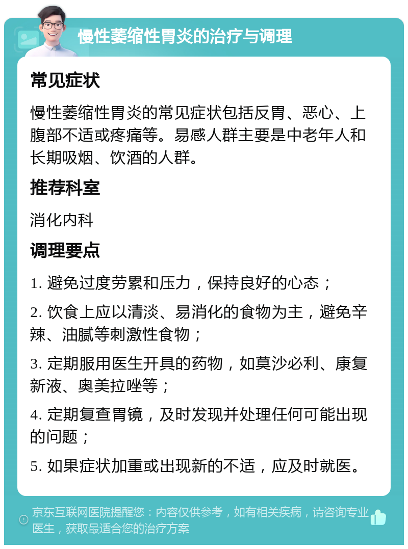 慢性萎缩性胃炎的治疗与调理 常见症状 慢性萎缩性胃炎的常见症状包括反胃、恶心、上腹部不适或疼痛等。易感人群主要是中老年人和长期吸烟、饮酒的人群。 推荐科室 消化内科 调理要点 1. 避免过度劳累和压力，保持良好的心态； 2. 饮食上应以清淡、易消化的食物为主，避免辛辣、油腻等刺激性食物； 3. 定期服用医生开具的药物，如莫沙必利、康复新液、奥美拉唑等； 4. 定期复查胃镜，及时发现并处理任何可能出现的问题； 5. 如果症状加重或出现新的不适，应及时就医。