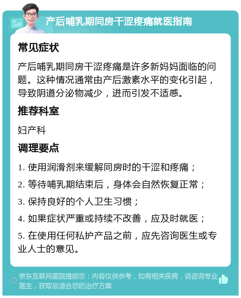 产后哺乳期同房干涩疼痛就医指南 常见症状 产后哺乳期同房干涩疼痛是许多新妈妈面临的问题。这种情况通常由产后激素水平的变化引起，导致阴道分泌物减少，进而引发不适感。 推荐科室 妇产科 调理要点 1. 使用润滑剂来缓解同房时的干涩和疼痛； 2. 等待哺乳期结束后，身体会自然恢复正常； 3. 保持良好的个人卫生习惯； 4. 如果症状严重或持续不改善，应及时就医； 5. 在使用任何私护产品之前，应先咨询医生或专业人士的意见。