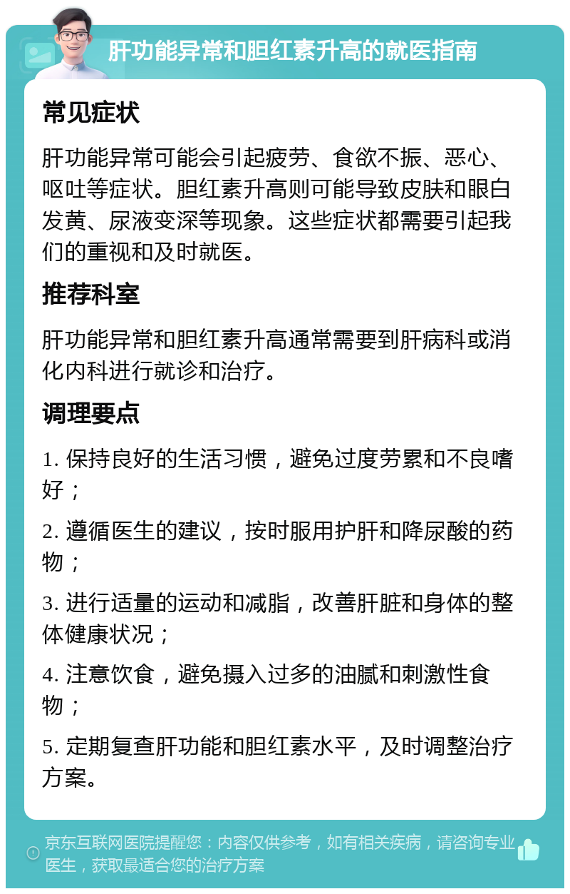 肝功能异常和胆红素升高的就医指南 常见症状 肝功能异常可能会引起疲劳、食欲不振、恶心、呕吐等症状。胆红素升高则可能导致皮肤和眼白发黄、尿液变深等现象。这些症状都需要引起我们的重视和及时就医。 推荐科室 肝功能异常和胆红素升高通常需要到肝病科或消化内科进行就诊和治疗。 调理要点 1. 保持良好的生活习惯，避免过度劳累和不良嗜好； 2. 遵循医生的建议，按时服用护肝和降尿酸的药物； 3. 进行适量的运动和减脂，改善肝脏和身体的整体健康状况； 4. 注意饮食，避免摄入过多的油腻和刺激性食物； 5. 定期复查肝功能和胆红素水平，及时调整治疗方案。