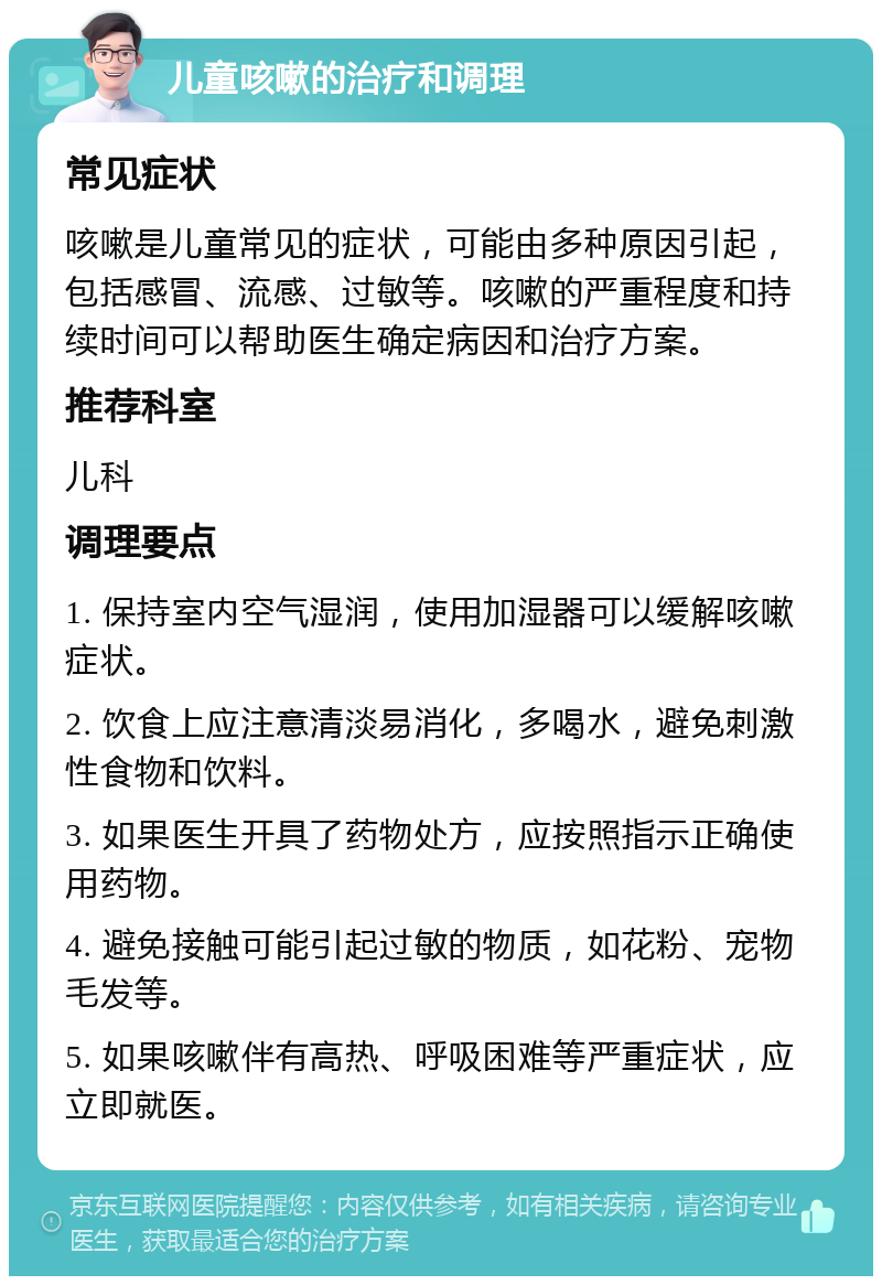 儿童咳嗽的治疗和调理 常见症状 咳嗽是儿童常见的症状，可能由多种原因引起，包括感冒、流感、过敏等。咳嗽的严重程度和持续时间可以帮助医生确定病因和治疗方案。 推荐科室 儿科 调理要点 1. 保持室内空气湿润，使用加湿器可以缓解咳嗽症状。 2. 饮食上应注意清淡易消化，多喝水，避免刺激性食物和饮料。 3. 如果医生开具了药物处方，应按照指示正确使用药物。 4. 避免接触可能引起过敏的物质，如花粉、宠物毛发等。 5. 如果咳嗽伴有高热、呼吸困难等严重症状，应立即就医。