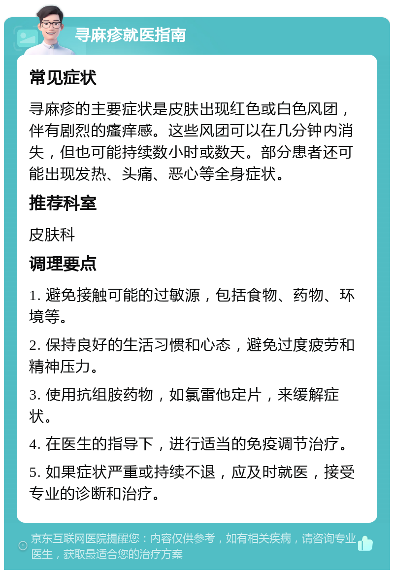 寻麻疹就医指南 常见症状 寻麻疹的主要症状是皮肤出现红色或白色风团，伴有剧烈的瘙痒感。这些风团可以在几分钟内消失，但也可能持续数小时或数天。部分患者还可能出现发热、头痛、恶心等全身症状。 推荐科室 皮肤科 调理要点 1. 避免接触可能的过敏源，包括食物、药物、环境等。 2. 保持良好的生活习惯和心态，避免过度疲劳和精神压力。 3. 使用抗组胺药物，如氯雷他定片，来缓解症状。 4. 在医生的指导下，进行适当的免疫调节治疗。 5. 如果症状严重或持续不退，应及时就医，接受专业的诊断和治疗。