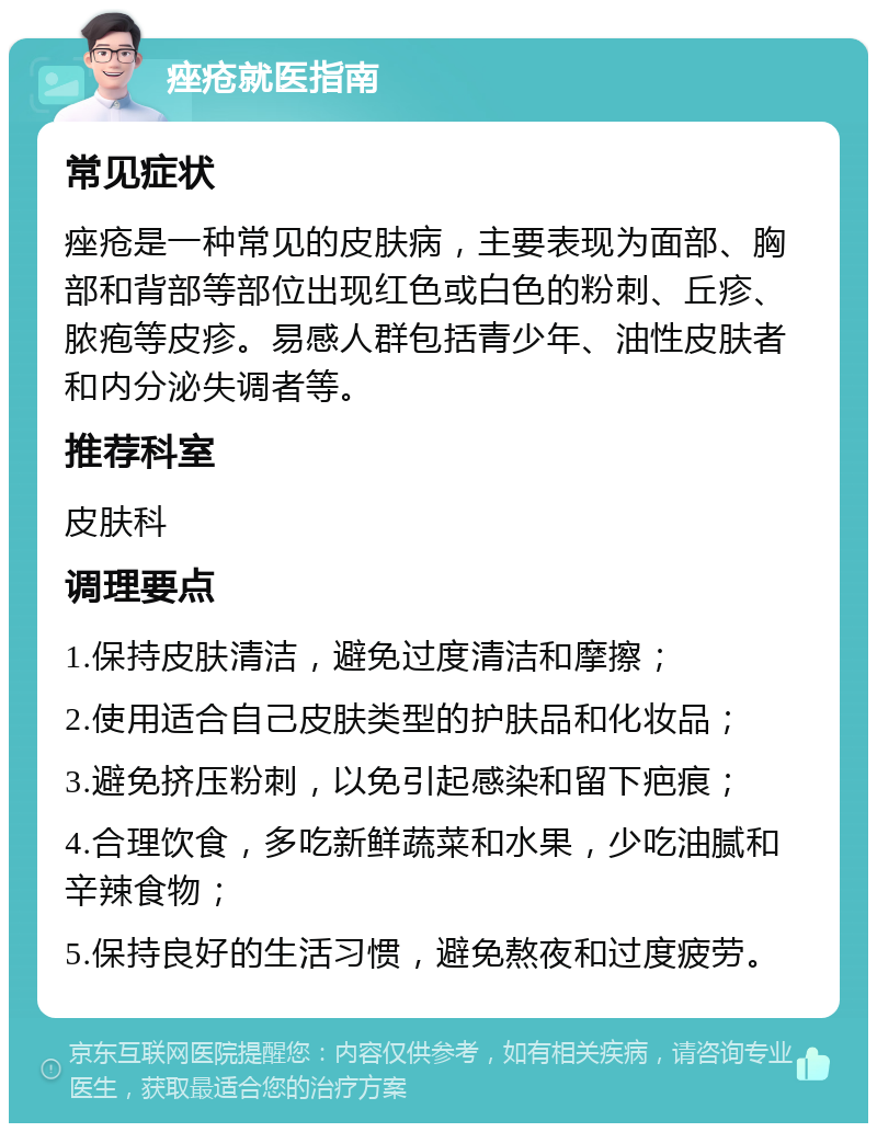 痤疮就医指南 常见症状 痤疮是一种常见的皮肤病，主要表现为面部、胸部和背部等部位出现红色或白色的粉刺、丘疹、脓疱等皮疹。易感人群包括青少年、油性皮肤者和内分泌失调者等。 推荐科室 皮肤科 调理要点 1.保持皮肤清洁，避免过度清洁和摩擦； 2.使用适合自己皮肤类型的护肤品和化妆品； 3.避免挤压粉刺，以免引起感染和留下疤痕； 4.合理饮食，多吃新鲜蔬菜和水果，少吃油腻和辛辣食物； 5.保持良好的生活习惯，避免熬夜和过度疲劳。