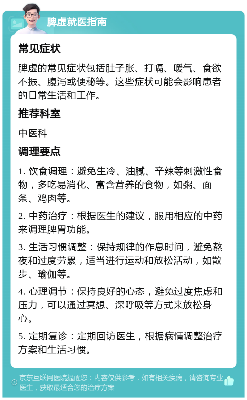 脾虚就医指南 常见症状 脾虚的常见症状包括肚子胀、打嗝、嗳气、食欲不振、腹泻或便秘等。这些症状可能会影响患者的日常生活和工作。 推荐科室 中医科 调理要点 1. 饮食调理：避免生冷、油腻、辛辣等刺激性食物，多吃易消化、富含营养的食物，如粥、面条、鸡肉等。 2. 中药治疗：根据医生的建议，服用相应的中药来调理脾胃功能。 3. 生活习惯调整：保持规律的作息时间，避免熬夜和过度劳累，适当进行运动和放松活动，如散步、瑜伽等。 4. 心理调节：保持良好的心态，避免过度焦虑和压力，可以通过冥想、深呼吸等方式来放松身心。 5. 定期复诊：定期回访医生，根据病情调整治疗方案和生活习惯。