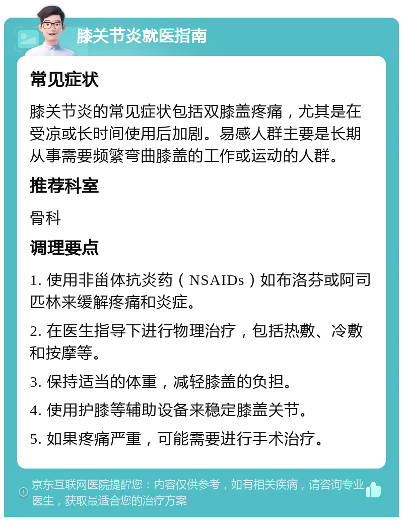 膝关节炎就医指南 常见症状 膝关节炎的常见症状包括双膝盖疼痛，尤其是在受凉或长时间使用后加剧。易感人群主要是长期从事需要频繁弯曲膝盖的工作或运动的人群。 推荐科室 骨科 调理要点 1. 使用非甾体抗炎药（NSAIDs）如布洛芬或阿司匹林来缓解疼痛和炎症。 2. 在医生指导下进行物理治疗，包括热敷、冷敷和按摩等。 3. 保持适当的体重，减轻膝盖的负担。 4. 使用护膝等辅助设备来稳定膝盖关节。 5. 如果疼痛严重，可能需要进行手术治疗。