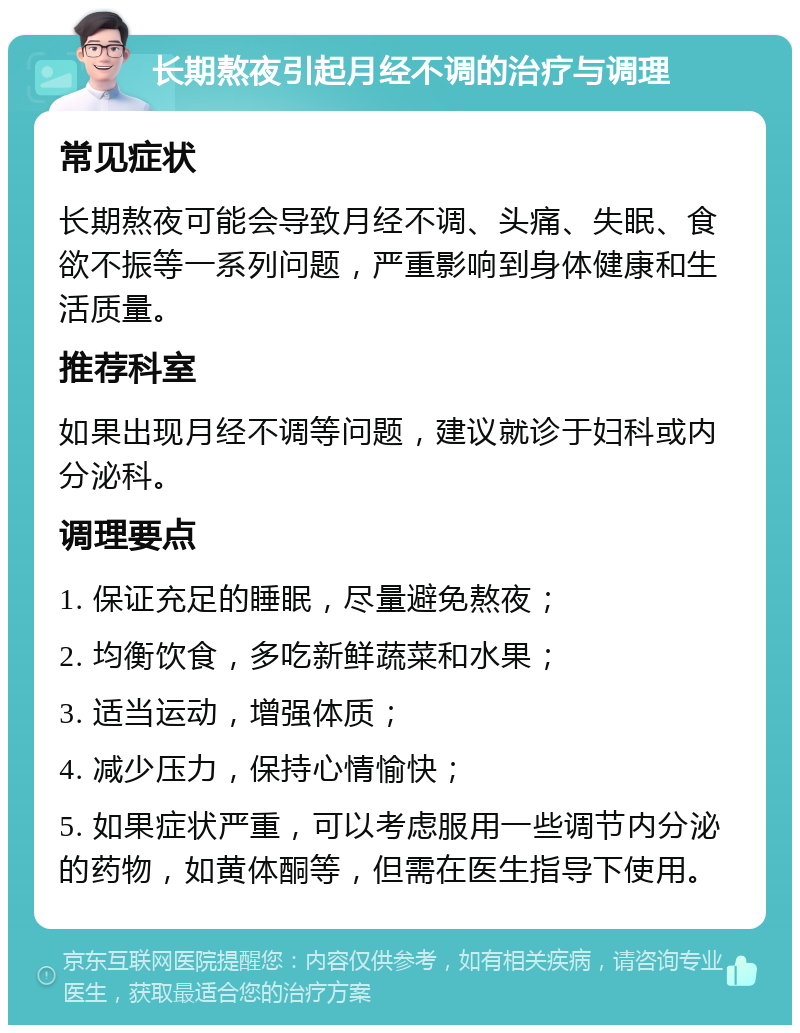 长期熬夜引起月经不调的治疗与调理 常见症状 长期熬夜可能会导致月经不调、头痛、失眠、食欲不振等一系列问题，严重影响到身体健康和生活质量。 推荐科室 如果出现月经不调等问题，建议就诊于妇科或内分泌科。 调理要点 1. 保证充足的睡眠，尽量避免熬夜； 2. 均衡饮食，多吃新鲜蔬菜和水果； 3. 适当运动，增强体质； 4. 减少压力，保持心情愉快； 5. 如果症状严重，可以考虑服用一些调节内分泌的药物，如黄体酮等，但需在医生指导下使用。