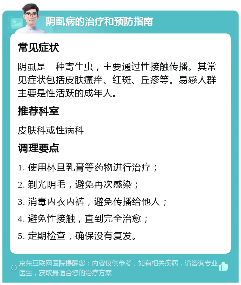 阴虱病的治疗和预防指南 常见症状 阴虱是一种寄生虫，主要通过性接触传播。其常见症状包括皮肤瘙痒、红斑、丘疹等。易感人群主要是性活跃的成年人。 推荐科室 皮肤科或性病科 调理要点 1. 使用林旦乳膏等药物进行治疗； 2. 剃光阴毛，避免再次感染； 3. 消毒内衣内裤，避免传播给他人； 4. 避免性接触，直到完全治愈； 5. 定期检查，确保没有复发。